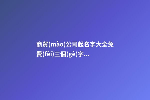 商貿(mào)公司起名字大全免費(fèi)三個(gè)字 適合商貿(mào)公司的名字-第1張-公司起名-玄機(jī)派